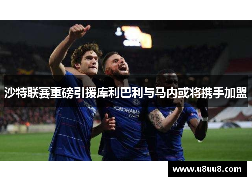 沙特联赛重磅引援库利巴利与马内或将携手加盟